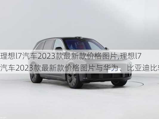 理想l7汽车2023款最新款价格图片,理想l7汽车2023款最新款价格图片与华为、比亚迪比较