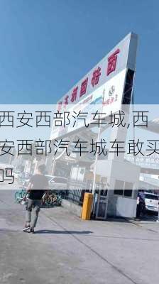 西安西部汽车城,西安西部汽车城车敢买吗