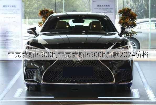 雷克萨斯ls500h,雷克萨斯ls500h新款2024价格